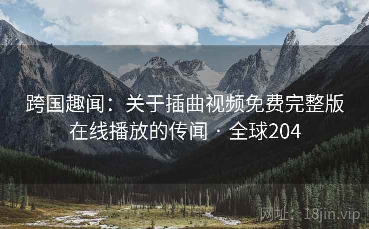 跨国趣闻：关于插曲视频免费完整版在线播放的传闻 · 全球204