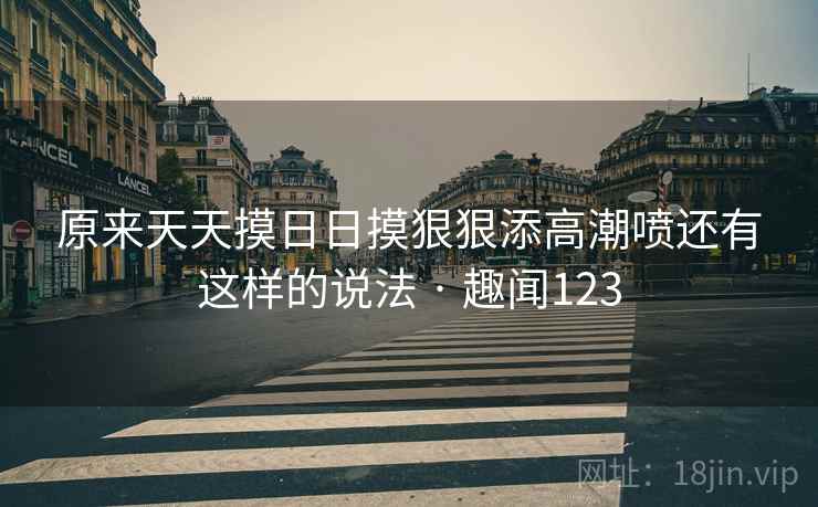 原来天天摸日日摸狠狠添高潮喷还有这样的说法 · 趣闻123  第2张