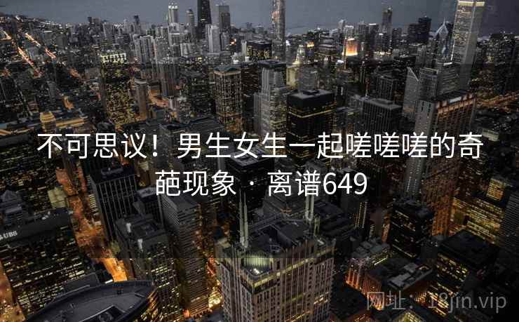 不可思议！男生女生一起嗟嗟嗟的奇葩现象 · 离谱649