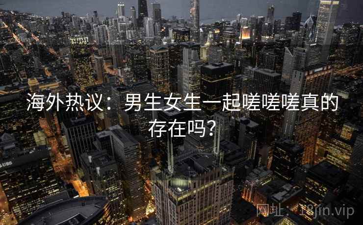 海外热议:男生女生一起嗟嗟嗟真的存在吗? 第2张 海外热议:男生女生一起嗟嗟嗟真的存在吗? 第2张