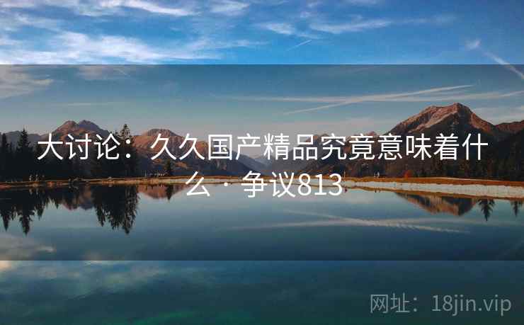 大讨论：久久国产精品究竟意味着什么 · 争议813  第2张